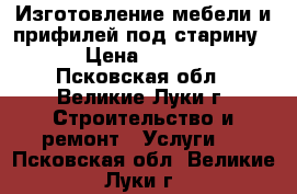 Изготовление мебели и прифилей под старину.. › Цена ­ 1 000 - Псковская обл., Великие Луки г. Строительство и ремонт » Услуги   . Псковская обл.,Великие Луки г.